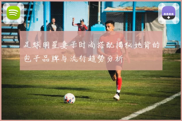 足球明星妻子时尚搭配揭秘她背的包子品牌与流行趋势分析