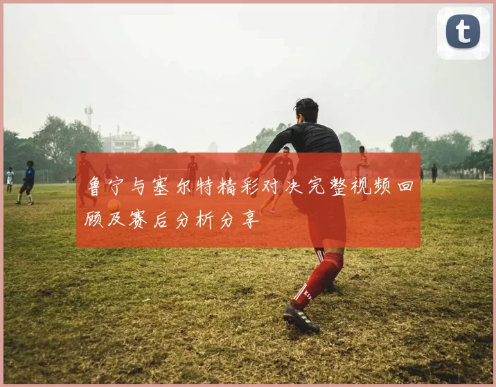 鲁宁与塞尔特精彩对决完整视频回顾及赛后分析分享