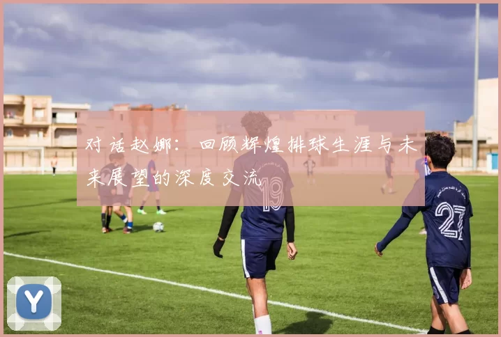 对话赵娜：回顾辉煌排球生涯与未来展望的深度交流