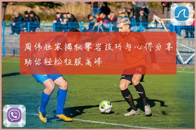周伟独家揭秘攀岩技巧与心得分享助你轻松征服高峰