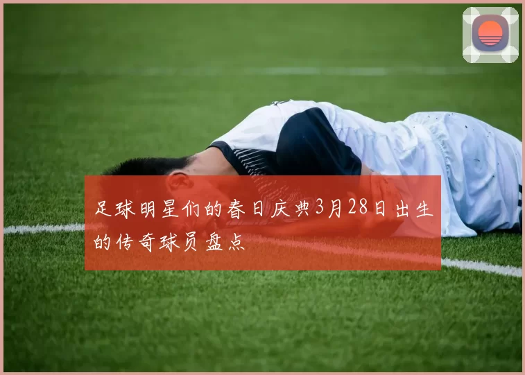 足球明星们的春日庆典3月28日出生的传奇球员盘点