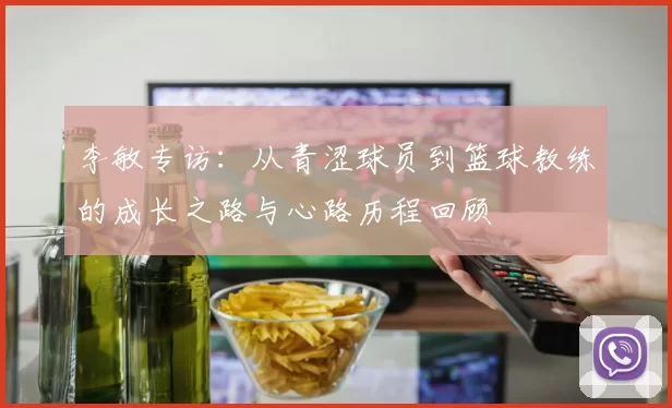 李敏专访：从青涩球员到篮球教练的成长之路与心路历程回顾