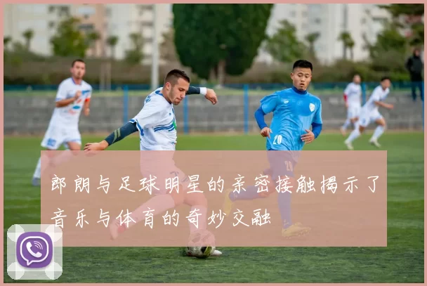 郎朗与足球明星的亲密接触揭示了音乐与体育的奇妙交融