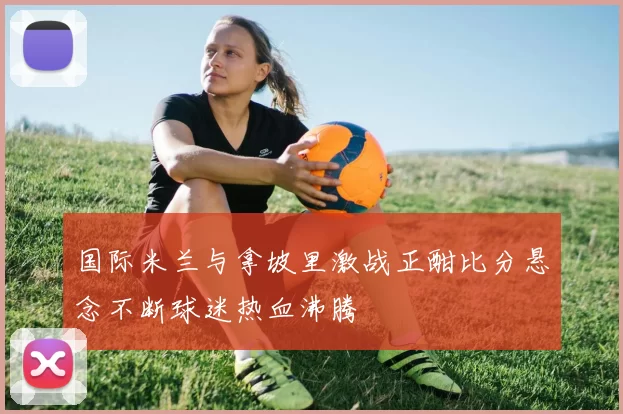 国际米兰与拿坡里激战正酣比分悬念不断球迷热血沸腾