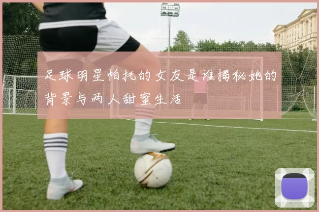 足球明星帕托的女友是谁揭秘她的背景与两人甜蜜生活