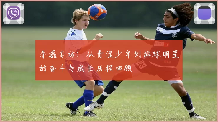 李磊专访：从青涩少年到排球明星的奋斗与成长历程回顾