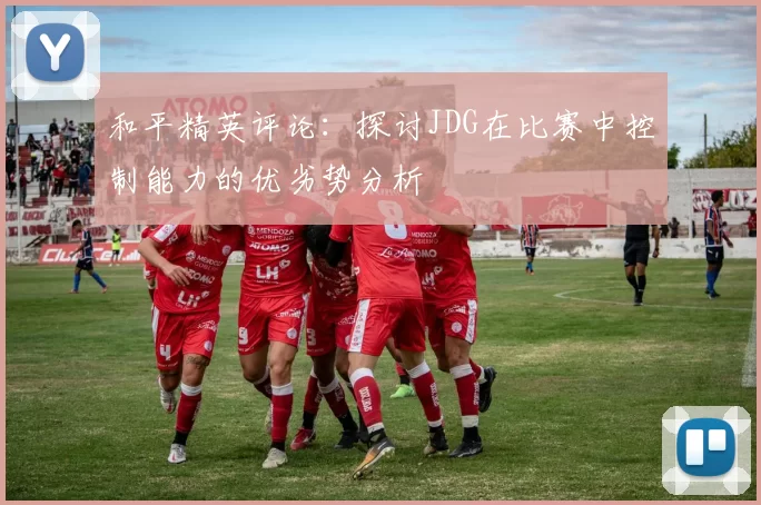 和平精英评论：探讨JDG在比赛中控制能力的优劣势分析