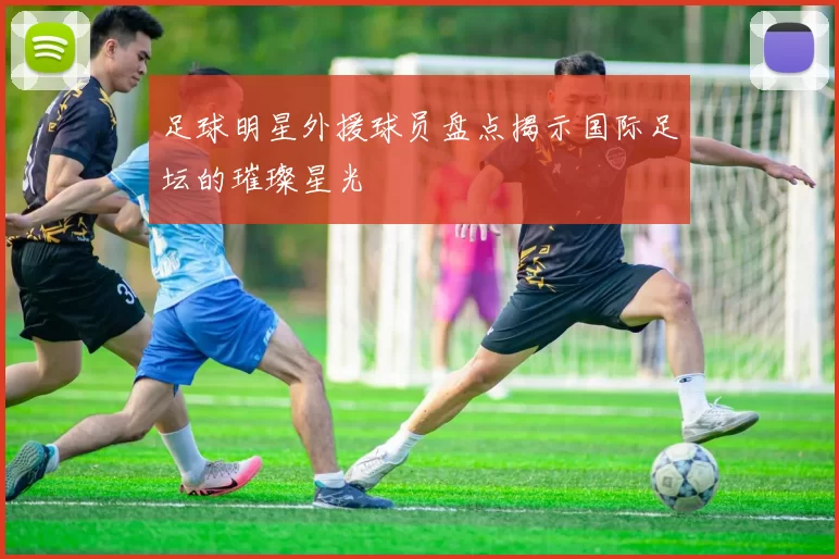 足球明星外援球员盘点揭示国际足坛的璀璨星光