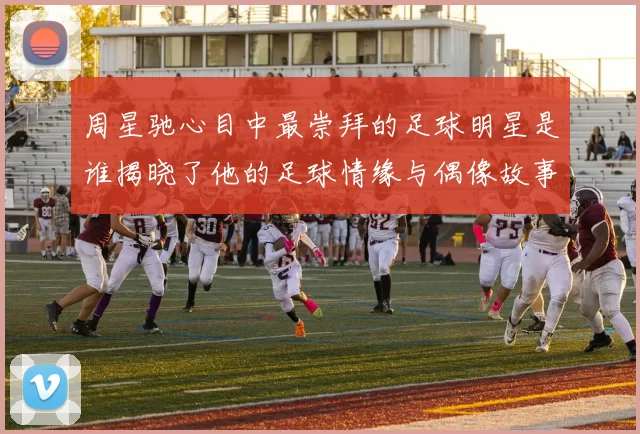 周星驰心目中最崇拜的足球明星是谁揭晓了他的足球情缘与偶像故事