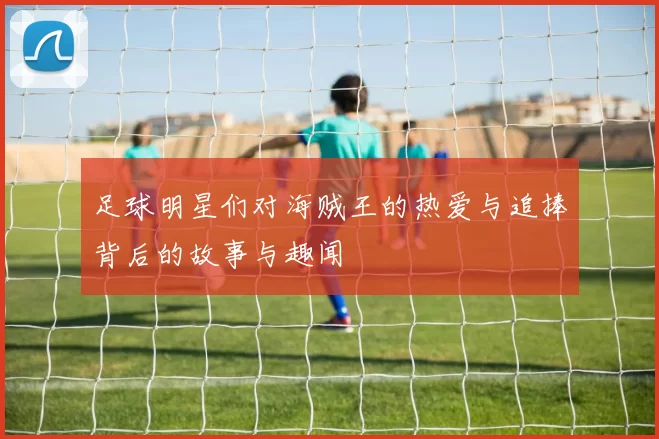 足球明星们对海贼王的热爱与追捧背后的故事与趣闻
