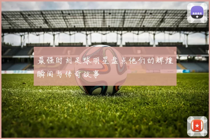 最强时刻足球明星盘点他们的辉煌瞬间与传奇故事