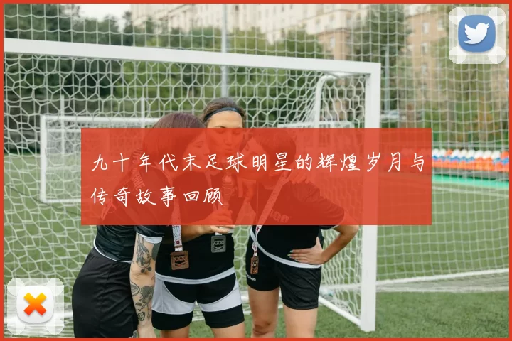 九十年代末足球明星的辉煌岁月与传奇故事回顾