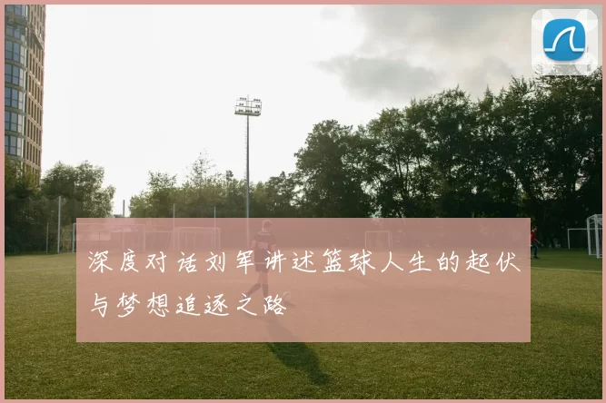 深度对话刘军讲述篮球人生的起伏与梦想追逐之路