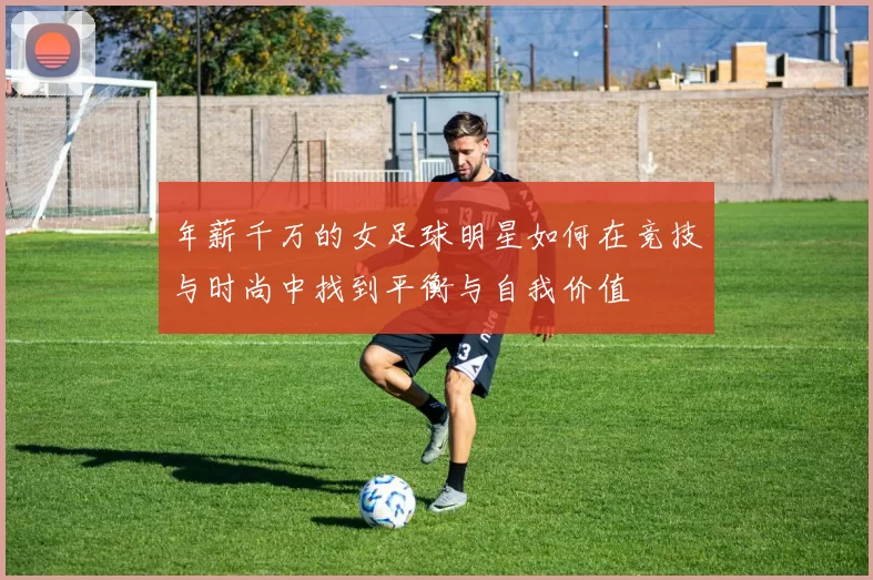 年薪千万的女足球明星如何在竞技与时尚中找到平衡与自我价值