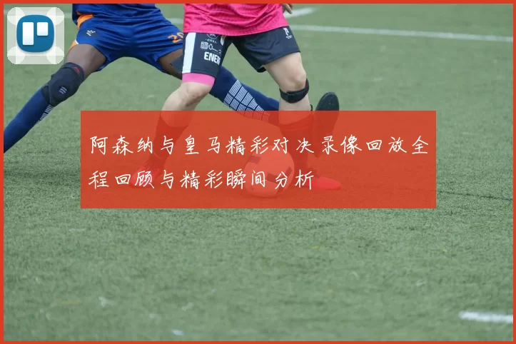 阿森纳与皇马精彩对决录像回放全程回顾与精彩瞬间分析