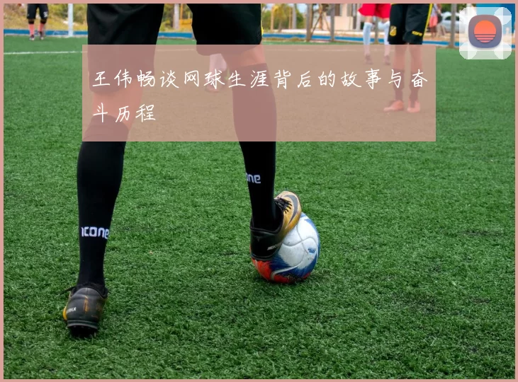 王伟畅谈网球生涯背后的故事与奋斗历程