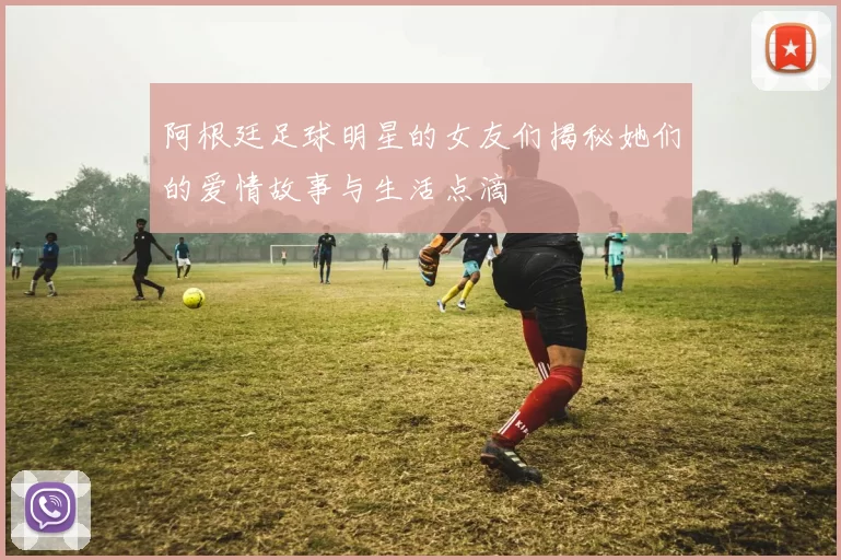 阿根廷足球明星的女友们揭秘她们的爱情故事与生活点滴