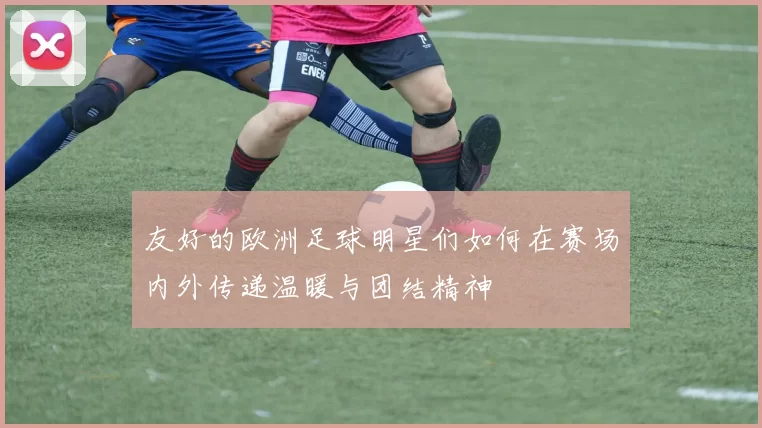 友好的欧洲足球明星们如何在赛场内外传递温暖与团结精神