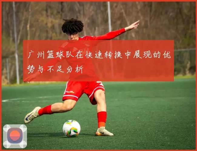 广州篮球队在快速转换中展现的优势与不足分析