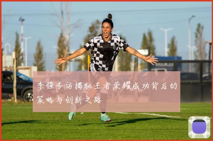 李强专访揭秘王者荣耀成功背后的策略与创新之路