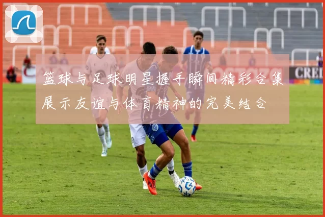 篮球与足球明星握手瞬间精彩合集展示友谊与体育精神的完美结合