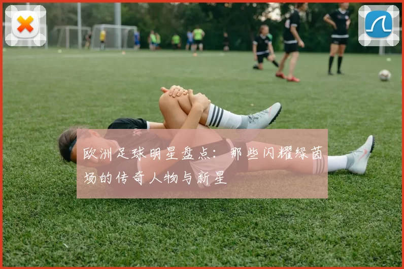 欧洲足球明星盘点：那些闪耀绿茵场的传奇人物与新星
