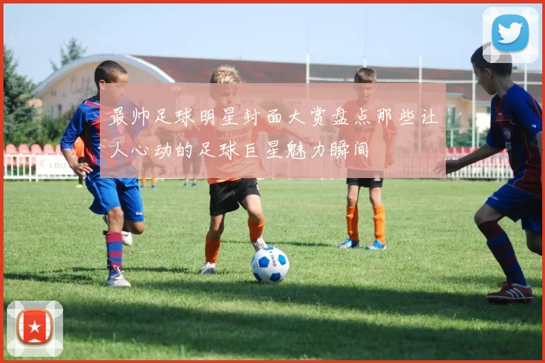 最帅足球明星封面大赏盘点那些让人心动的足球巨星魅力瞬间