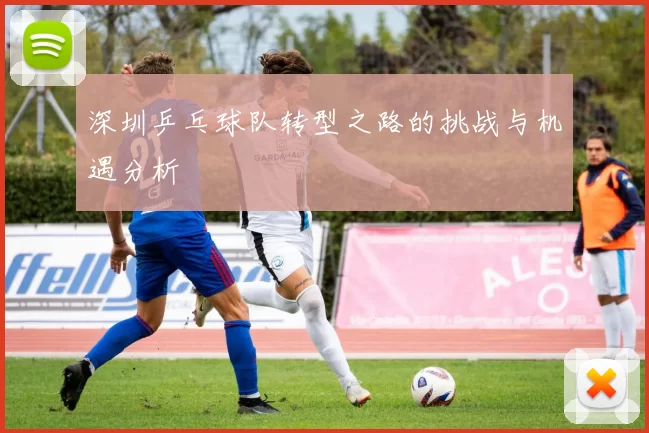 深圳乒乓球队转型之路的挑战与机遇分析