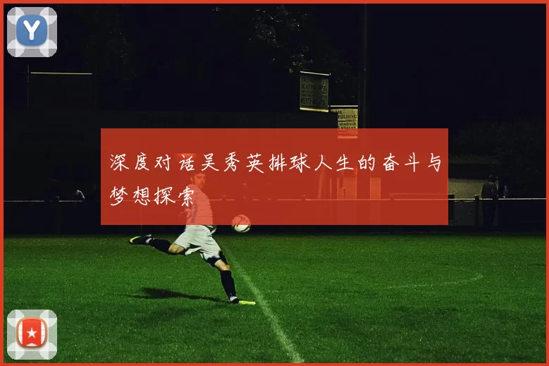 深度对话吴秀英排球人生的奋斗与梦想探索