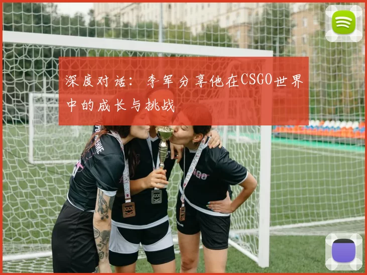 深度对话：李军分享他在CSGO世界中的成长与挑战