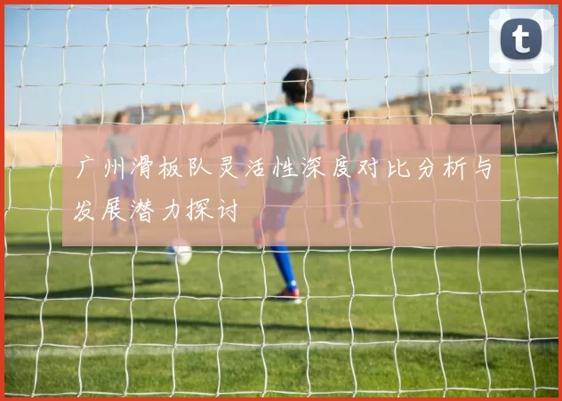 广州滑板队灵活性深度对比分析与发展潜力探讨