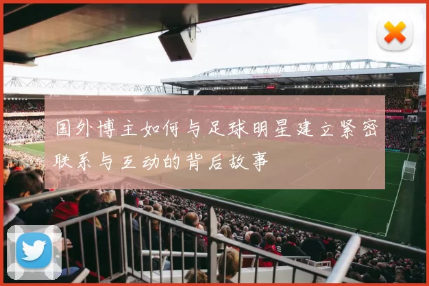 国外博主如何与足球明星建立紧密联系与互动的背后故事