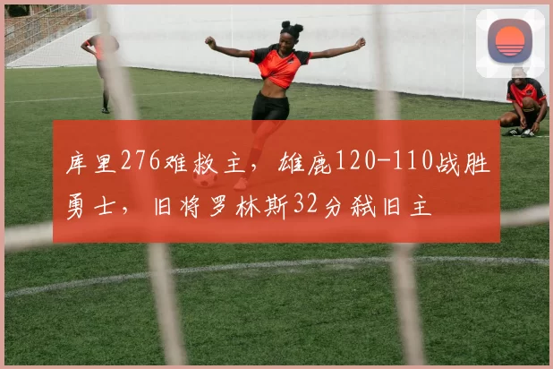 库里276难救主，雄鹿120-110战胜勇士，旧将罗林斯32分弑旧主