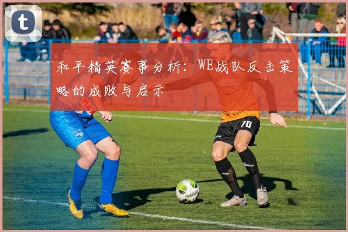 和平精英赛事分析：WE战队反击策略的成败与启示