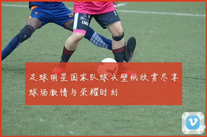 足球明星国家队球衣壁纸欣赏尽享球场激情与荣耀时刻