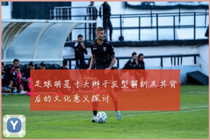 足球明星寸头辫子发型解析及其背后的文化意义探讨