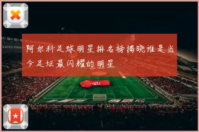 阿尔科足球明星排名榜揭晓谁是当今足坛最闪耀的明星