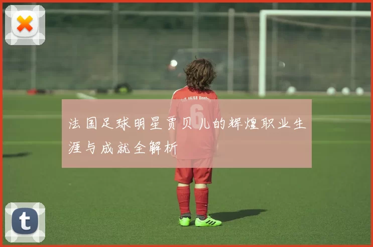 法国足球明星贾贝儿的辉煌职业生涯与成就全解析
