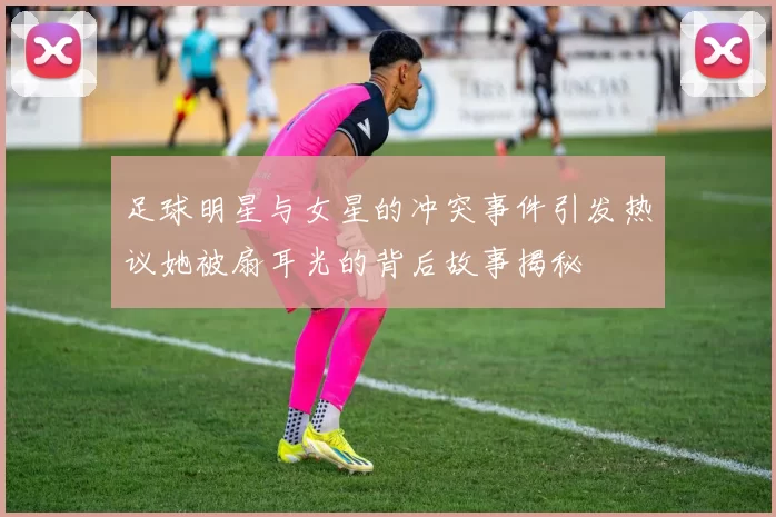 足球明星与女星的冲突事件引发热议她被扇耳光的背后故事揭秘