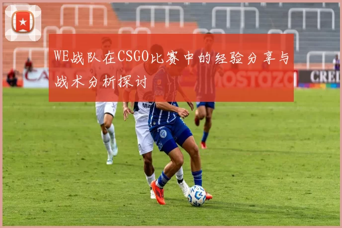 WE战队在CSGO比赛中的经验分享与战术分析探讨