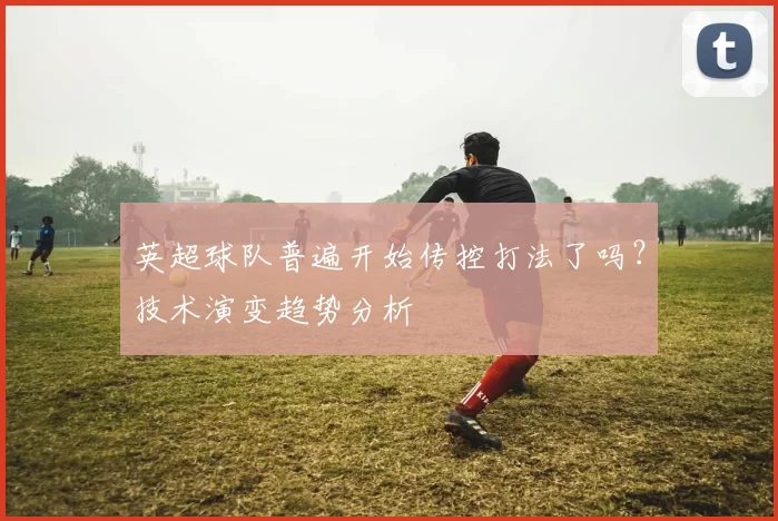 英超球队普遍开始传控打法了吗？技术演变趋势分析