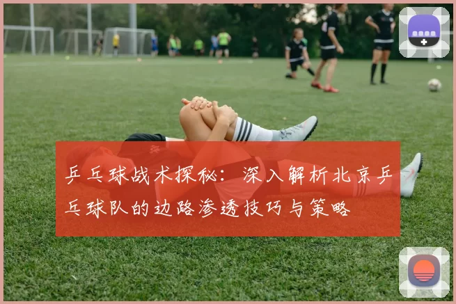 乒乓球战术探秘：深入解析北京乒乓球队的边路渗透技巧与策略