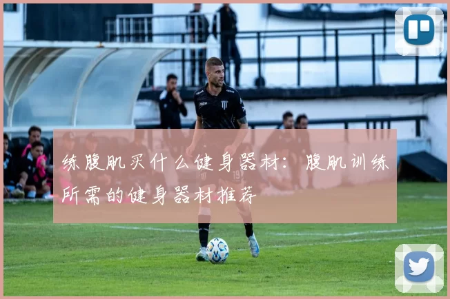 练腹肌买什么健身器材：腹肌训练所需的健身器材推荐
